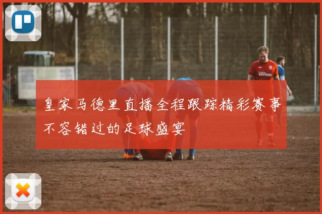 皇家马德里直播全程跟踪精彩赛事不容错过的足球盛宴