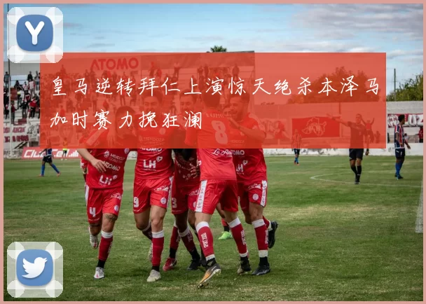 皇马逆转拜仁上演惊天绝杀本泽马加时赛力挽狂澜