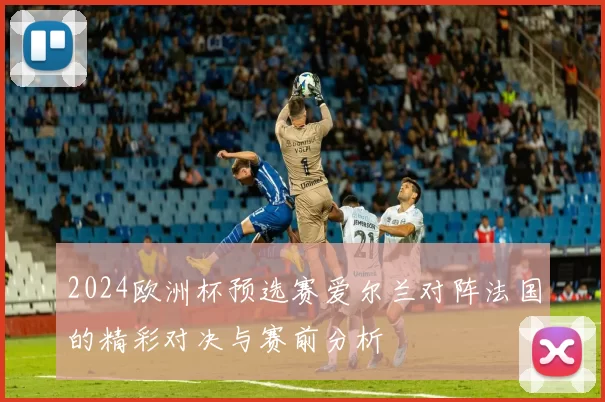 2024欧洲杯预选赛爱尔兰对阵法国的精彩对决与赛前分析
