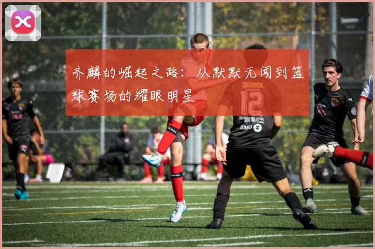 齐麟的崛起之路：从默默无闻到篮球赛场的耀眼明星