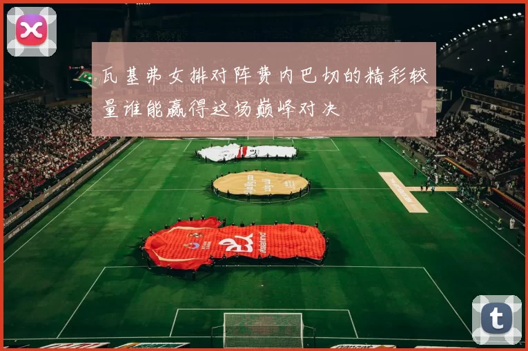 瓦基弗女排对阵费内巴切的精彩较量谁能赢得这场巅峰对决