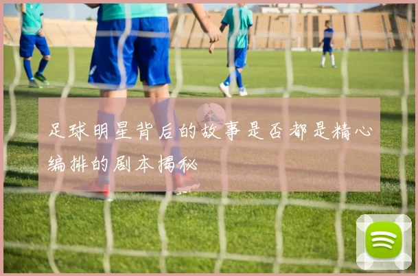 足球明星背后的故事是否都是精心编排的剧本揭秘