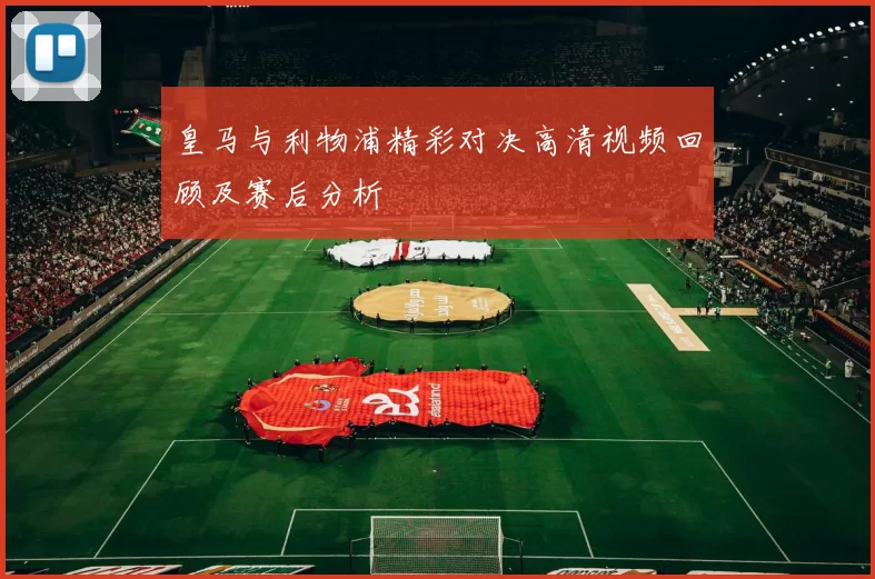 皇马与利物浦精彩对决高清视频回顾及赛后分析