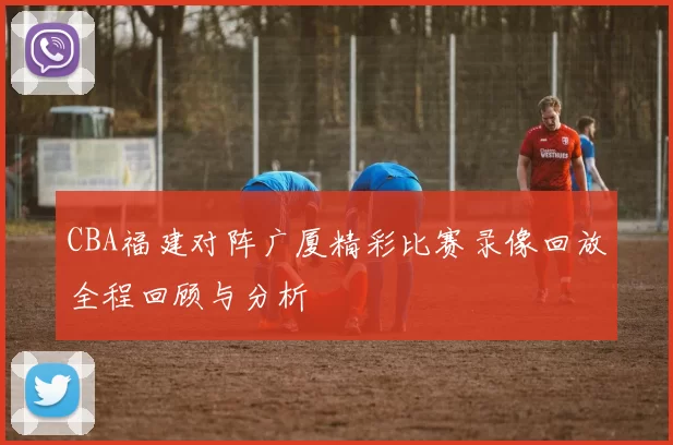 CBA福建对阵广厦精彩比赛录像回放全程回顾与分析