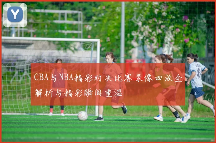 CBA与NBA精彩对决比赛录像回放全解析与精彩瞬间重温