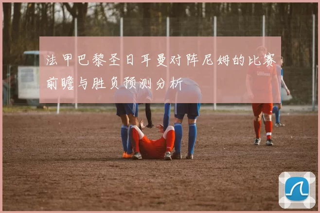 法甲巴黎圣日耳曼对阵尼姆的比赛前瞻与胜负预测分析