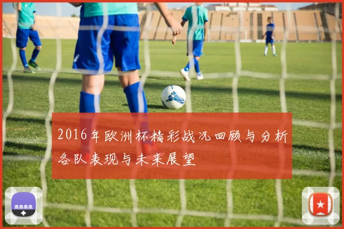 2016年欧洲杯精彩战况回顾与分析各队表现与未来展望