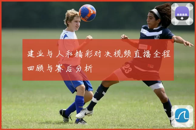 建业与人和精彩对决视频直播全程回顾与赛后分析