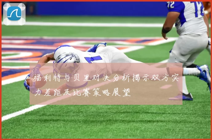 福利特与贝里对决分析揭示双方实力差距及比赛策略展望
