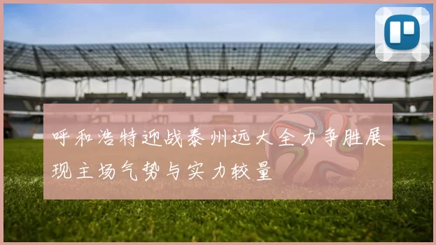 呼和浩特迎战泰州远大全力争胜展现主场气势与实力较量